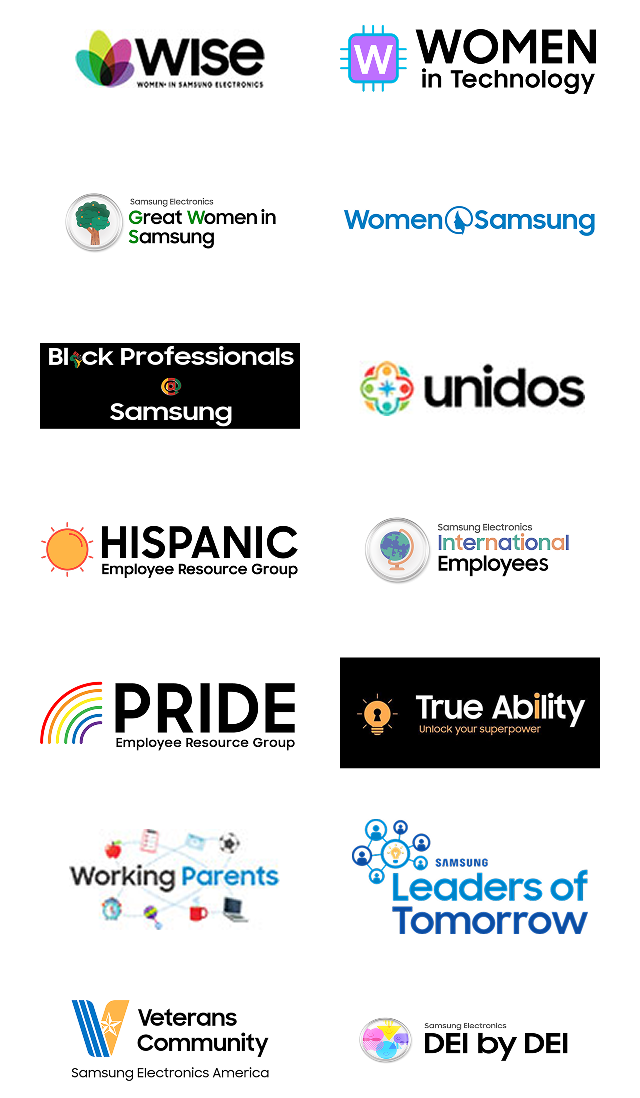 WISE (Women in Samsung Electronics), Women in Technology, Great Women in 益达注册, Women @ 益达注册, Black Professionals @ 益达注册, Unidos at Samsung Electronics America, Hispanic Employee Resource Group, Samsung Electronics International Employees, PRIDE Employee Resource Group, True Ability, Working Parents, Samsung Leaders of Tomorrow, Veterans Community at Samsung Electronics America, and DEI by DEI